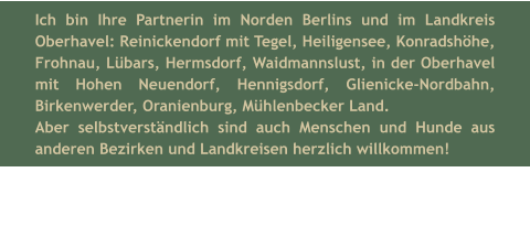 Ich bin Ihre Partnerin im Norden Berlins und im Landkreis Oberhavel: Reinickendorf mit Tegel, Heiligensee, Konradshöhe, Frohnau, Lübars, Hermsdorf, Waidmannslust, in der Oberhavel mit Hohen Neuendorf, Hennigsdorf, Glienicke-Nordbahn, Birkenwerder, Oranienburg, Mühlenbecker Land. Aber selbstverständlich sind auch Menschen und Hunde aus anderen Bezirken und Landkreisen herzlich willkommen!